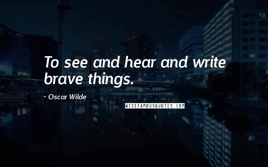 Oscar Wilde Quotes: To see and hear and write brave things.