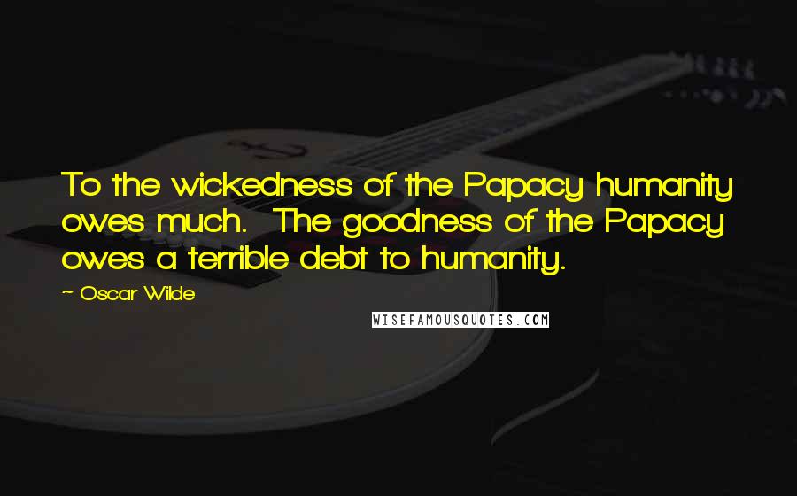 Oscar Wilde Quotes: To the wickedness of the Papacy humanity owes much. The goodness of the Papacy owes a terrible debt to humanity.