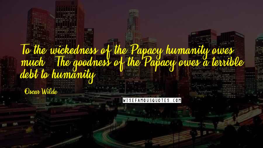 Oscar Wilde Quotes: To the wickedness of the Papacy humanity owes much. The goodness of the Papacy owes a terrible debt to humanity.