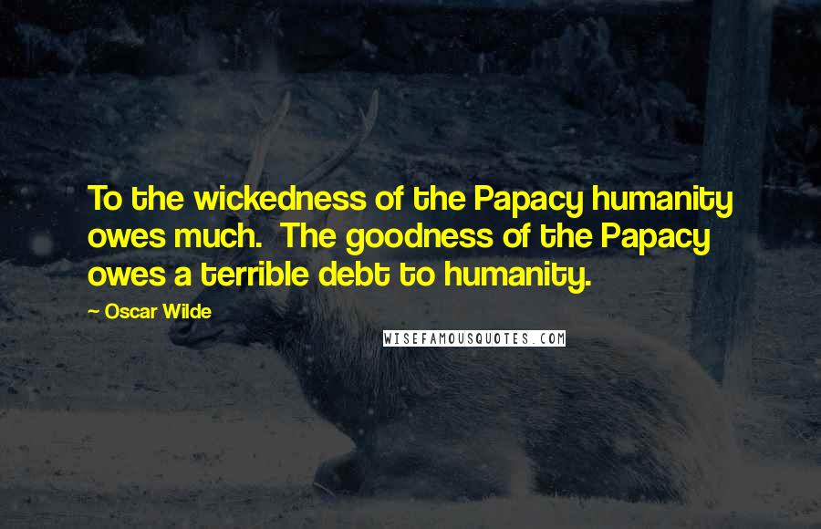 Oscar Wilde Quotes: To the wickedness of the Papacy humanity owes much. The goodness of the Papacy owes a terrible debt to humanity.