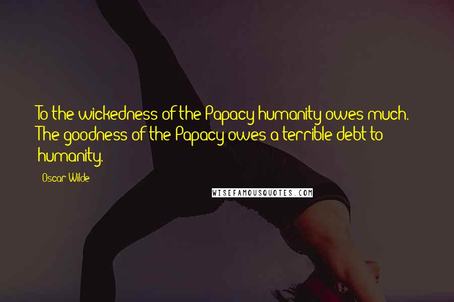 Oscar Wilde Quotes: To the wickedness of the Papacy humanity owes much. The goodness of the Papacy owes a terrible debt to humanity.