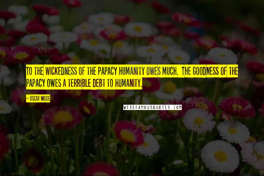 Oscar Wilde Quotes: To the wickedness of the Papacy humanity owes much. The goodness of the Papacy owes a terrible debt to humanity.