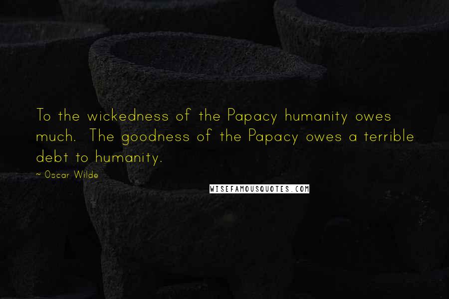 Oscar Wilde Quotes: To the wickedness of the Papacy humanity owes much. The goodness of the Papacy owes a terrible debt to humanity.