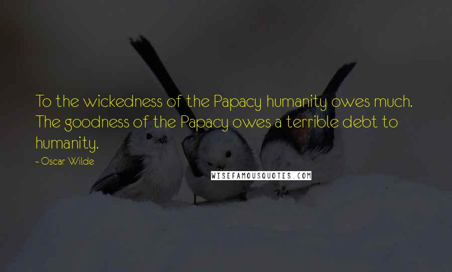 Oscar Wilde Quotes: To the wickedness of the Papacy humanity owes much. The goodness of the Papacy owes a terrible debt to humanity.