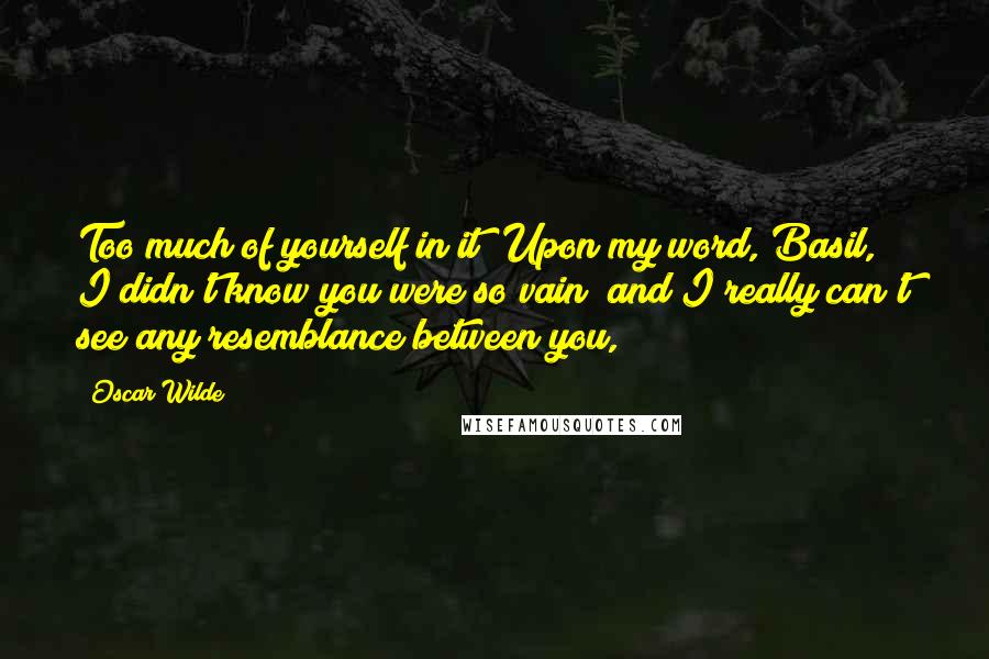 Oscar Wilde Quotes: Too much of yourself in it! Upon my word, Basil, I didn't know you were so vain; and I really can't see any resemblance between you,