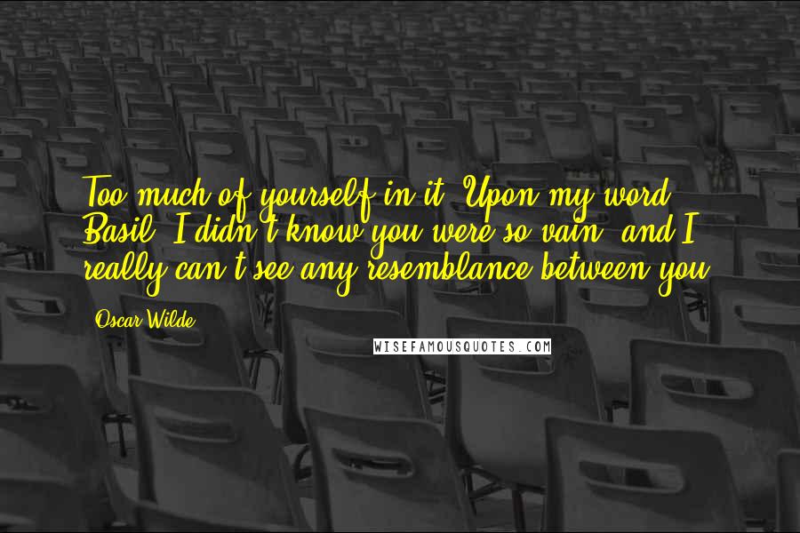 Oscar Wilde Quotes: Too much of yourself in it! Upon my word, Basil, I didn't know you were so vain; and I really can't see any resemblance between you,