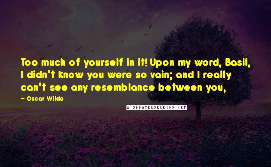Oscar Wilde Quotes: Too much of yourself in it! Upon my word, Basil, I didn't know you were so vain; and I really can't see any resemblance between you,