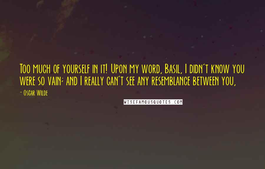 Oscar Wilde Quotes: Too much of yourself in it! Upon my word, Basil, I didn't know you were so vain; and I really can't see any resemblance between you,