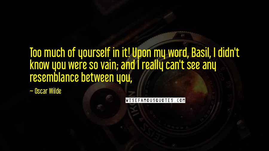 Oscar Wilde Quotes: Too much of yourself in it! Upon my word, Basil, I didn't know you were so vain; and I really can't see any resemblance between you,