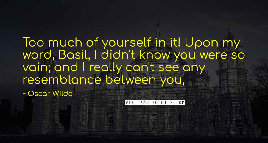 Oscar Wilde Quotes: Too much of yourself in it! Upon my word, Basil, I didn't know you were so vain; and I really can't see any resemblance between you,