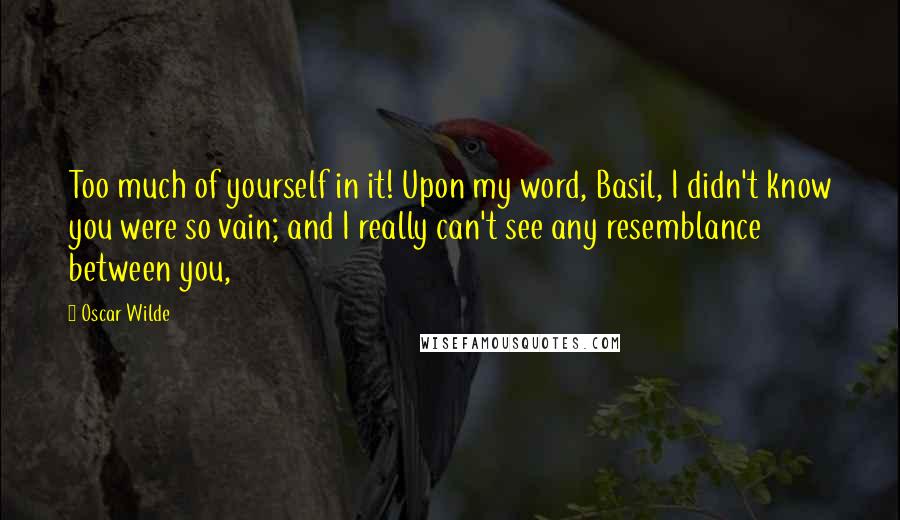 Oscar Wilde Quotes: Too much of yourself in it! Upon my word, Basil, I didn't know you were so vain; and I really can't see any resemblance between you,