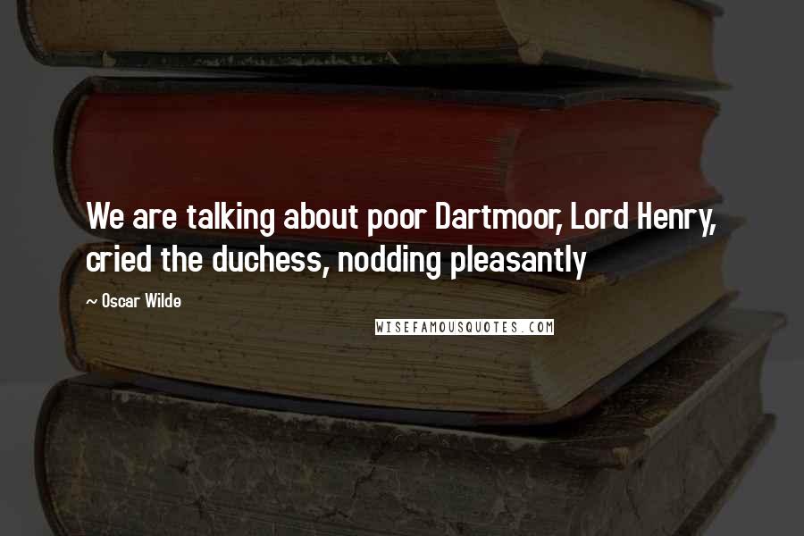 Oscar Wilde Quotes: We are talking about poor Dartmoor, Lord Henry, cried the duchess, nodding pleasantly