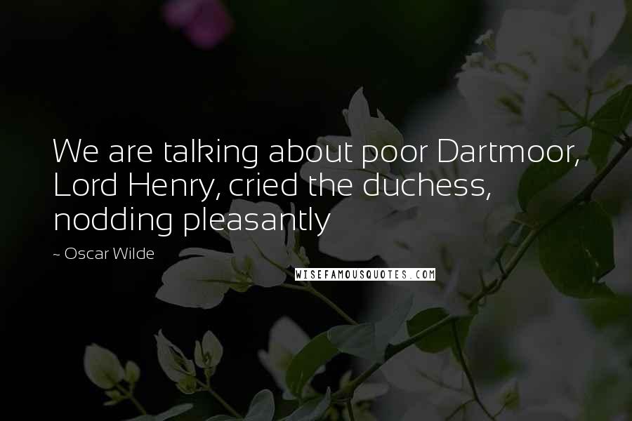 Oscar Wilde Quotes: We are talking about poor Dartmoor, Lord Henry, cried the duchess, nodding pleasantly