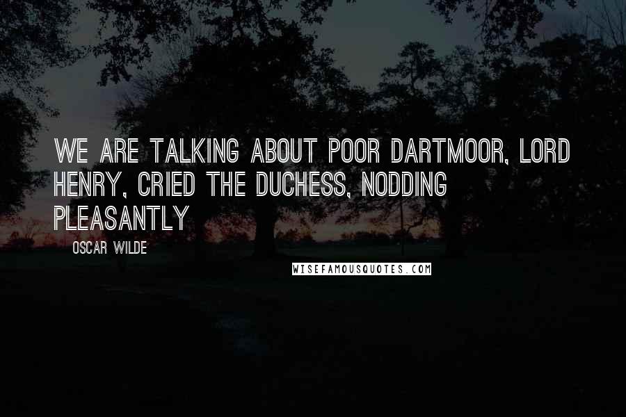 Oscar Wilde Quotes: We are talking about poor Dartmoor, Lord Henry, cried the duchess, nodding pleasantly