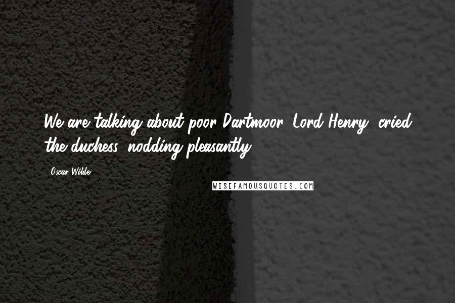 Oscar Wilde Quotes: We are talking about poor Dartmoor, Lord Henry, cried the duchess, nodding pleasantly