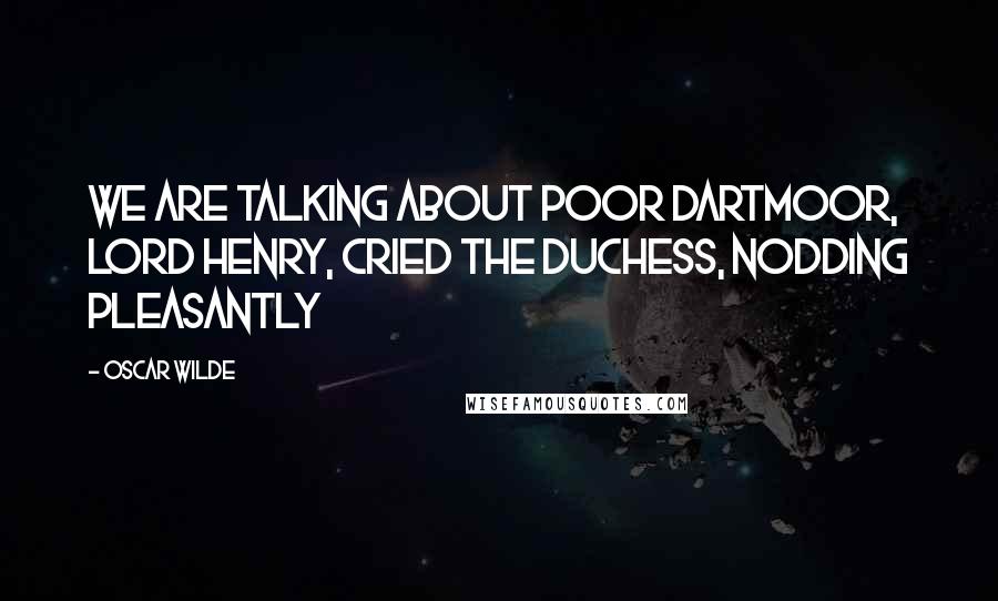 Oscar Wilde Quotes: We are talking about poor Dartmoor, Lord Henry, cried the duchess, nodding pleasantly