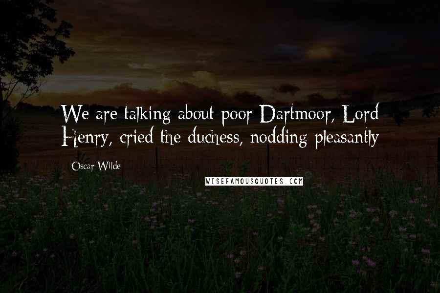 Oscar Wilde Quotes: We are talking about poor Dartmoor, Lord Henry, cried the duchess, nodding pleasantly