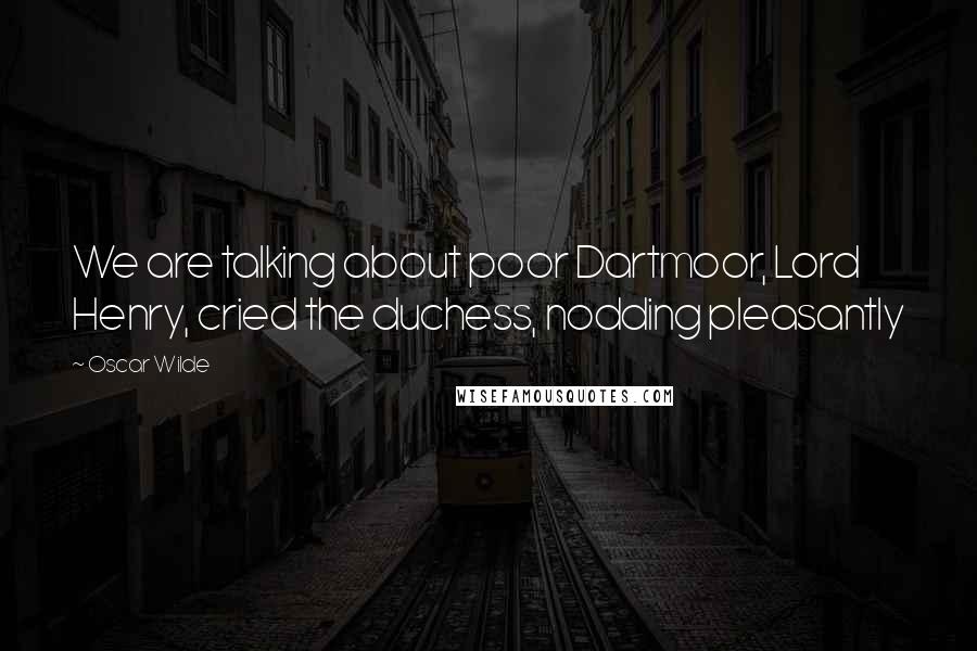 Oscar Wilde Quotes: We are talking about poor Dartmoor, Lord Henry, cried the duchess, nodding pleasantly