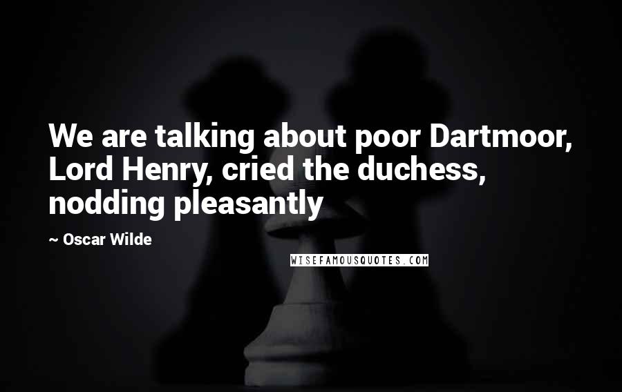 Oscar Wilde Quotes: We are talking about poor Dartmoor, Lord Henry, cried the duchess, nodding pleasantly