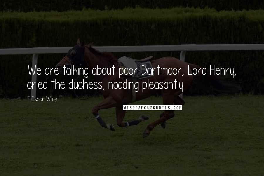 Oscar Wilde Quotes: We are talking about poor Dartmoor, Lord Henry, cried the duchess, nodding pleasantly