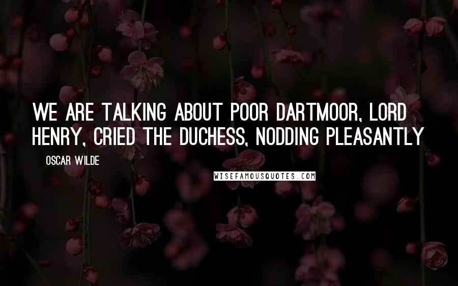 Oscar Wilde Quotes: We are talking about poor Dartmoor, Lord Henry, cried the duchess, nodding pleasantly