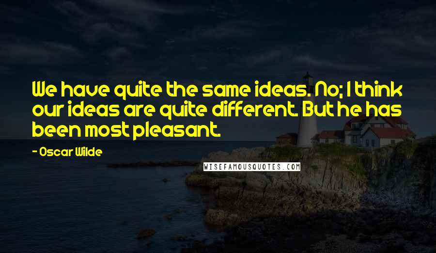 Oscar Wilde Quotes: We have quite the same ideas. No; I think our ideas are quite different. But he has been most pleasant.