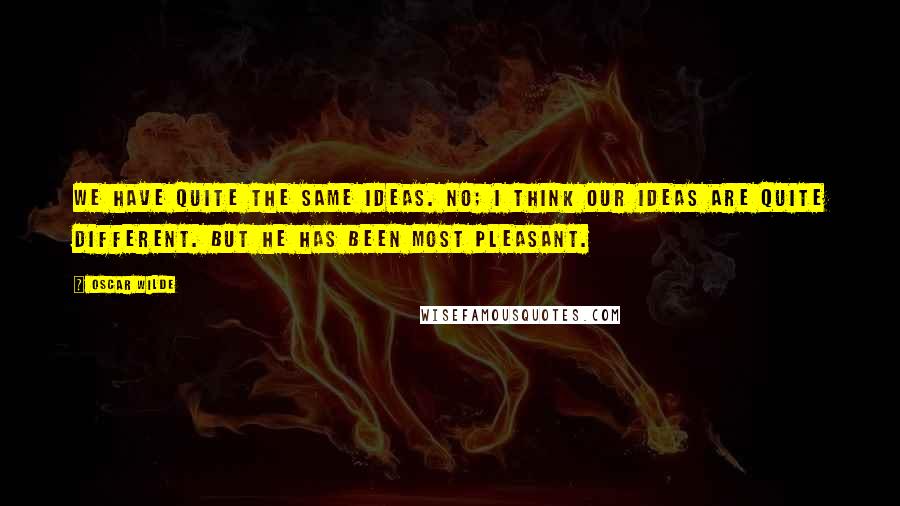 Oscar Wilde Quotes: We have quite the same ideas. No; I think our ideas are quite different. But he has been most pleasant.