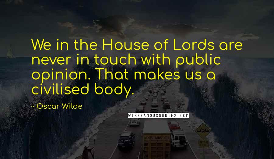 Oscar Wilde Quotes: We in the House of Lords are never in touch with public opinion. That makes us a civilised body.