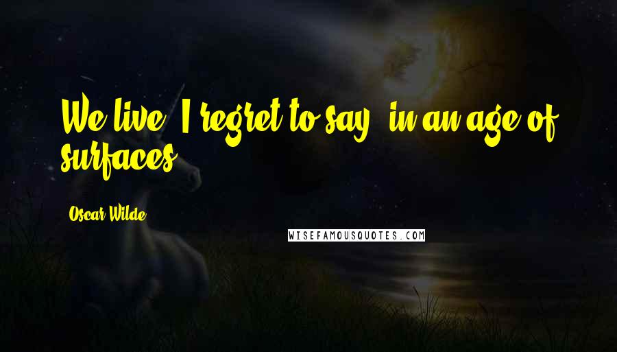 Oscar Wilde Quotes: We live, I regret to say, in an age of surfaces