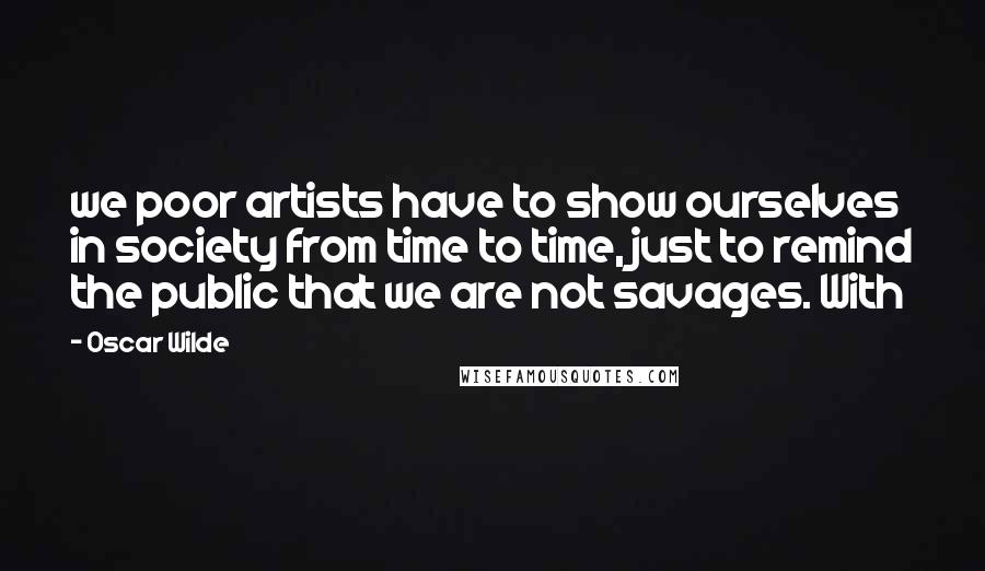 Oscar Wilde Quotes: we poor artists have to show ourselves in society from time to time, just to remind the public that we are not savages. With