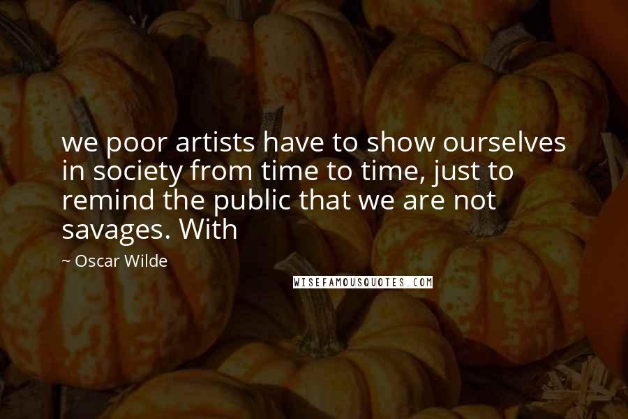 Oscar Wilde Quotes: we poor artists have to show ourselves in society from time to time, just to remind the public that we are not savages. With