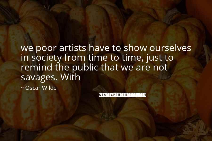 Oscar Wilde Quotes: we poor artists have to show ourselves in society from time to time, just to remind the public that we are not savages. With