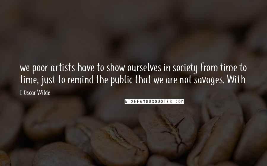 Oscar Wilde Quotes: we poor artists have to show ourselves in society from time to time, just to remind the public that we are not savages. With