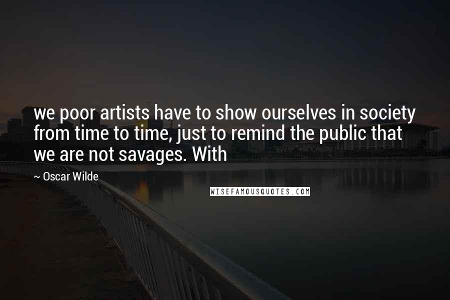 Oscar Wilde Quotes: we poor artists have to show ourselves in society from time to time, just to remind the public that we are not savages. With