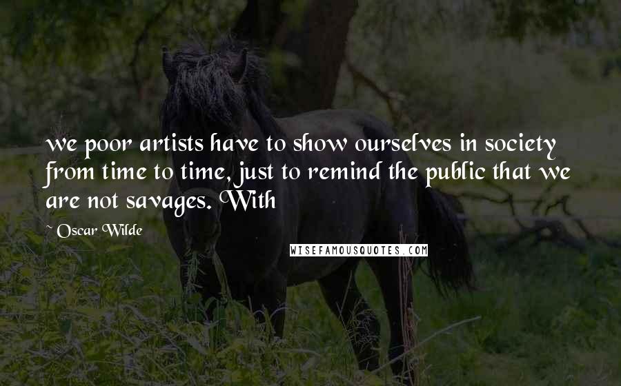 Oscar Wilde Quotes: we poor artists have to show ourselves in society from time to time, just to remind the public that we are not savages. With
