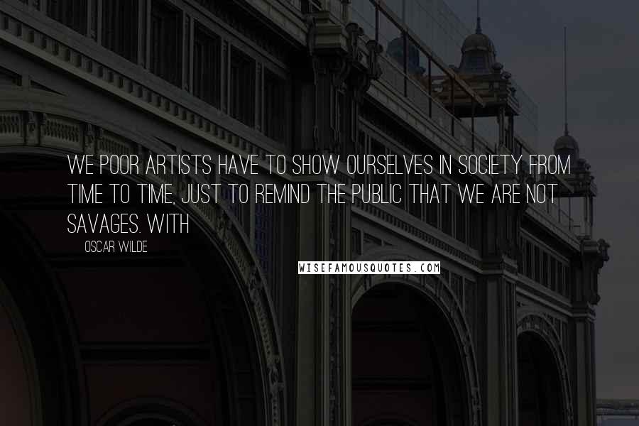 Oscar Wilde Quotes: we poor artists have to show ourselves in society from time to time, just to remind the public that we are not savages. With