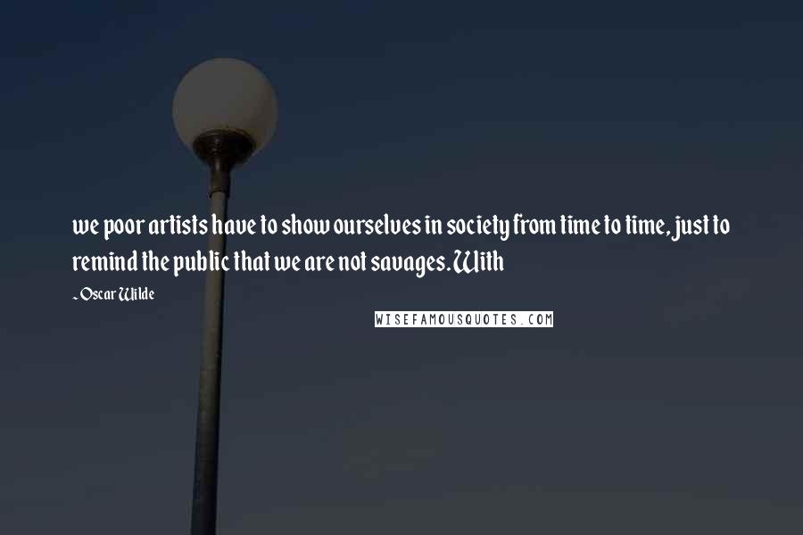 Oscar Wilde Quotes: we poor artists have to show ourselves in society from time to time, just to remind the public that we are not savages. With