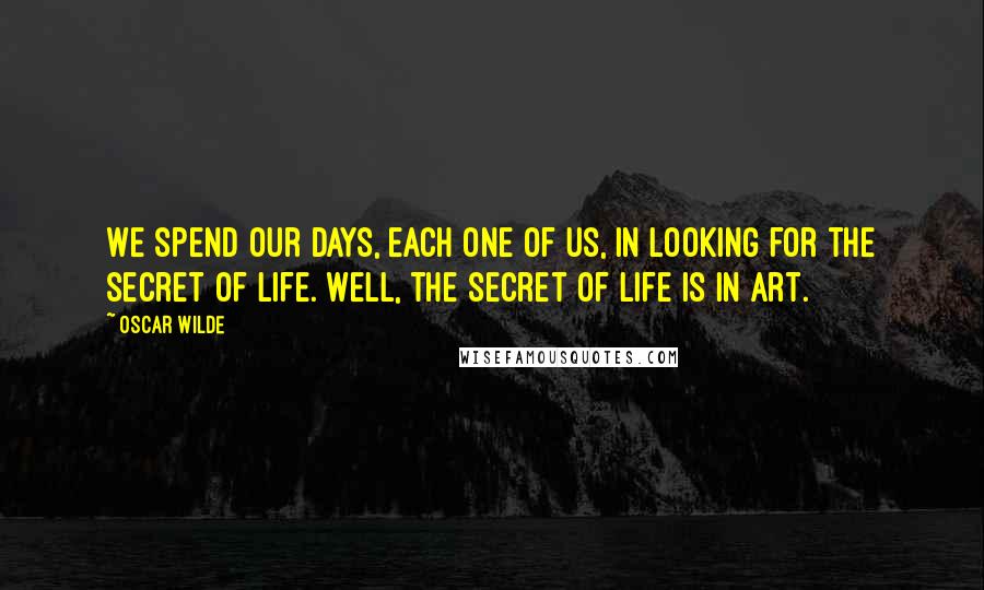 Oscar Wilde Quotes: We spend our days, each one of us, in looking for the secret of life. Well, the secret of life is in art.