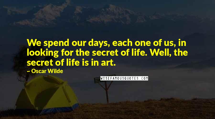 Oscar Wilde Quotes: We spend our days, each one of us, in looking for the secret of life. Well, the secret of life is in art.