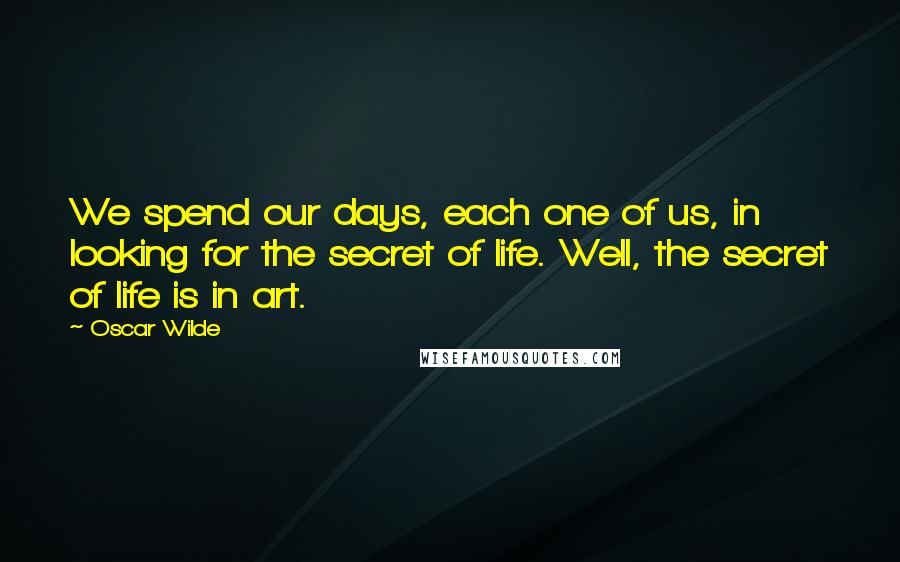 Oscar Wilde Quotes: We spend our days, each one of us, in looking for the secret of life. Well, the secret of life is in art.