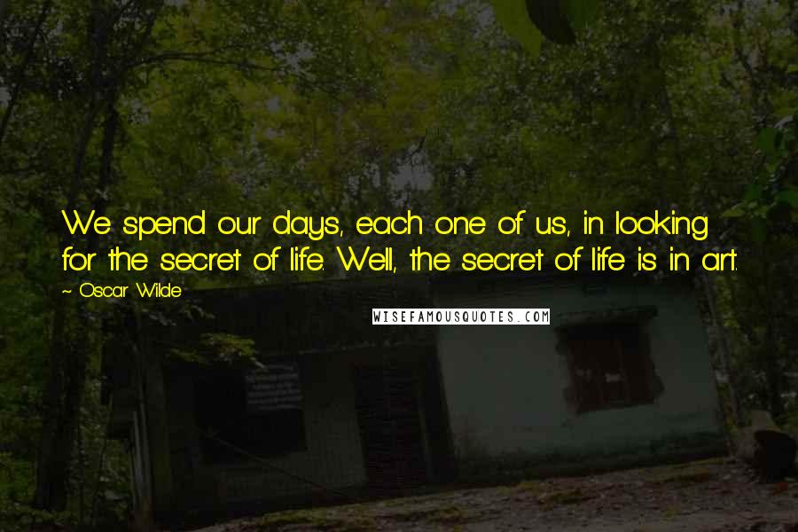 Oscar Wilde Quotes: We spend our days, each one of us, in looking for the secret of life. Well, the secret of life is in art.