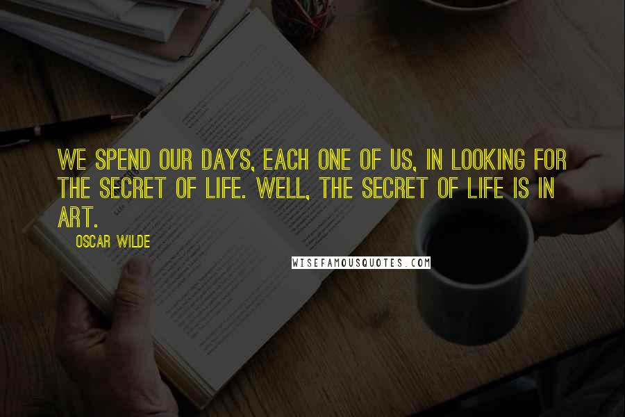 Oscar Wilde Quotes: We spend our days, each one of us, in looking for the secret of life. Well, the secret of life is in art.