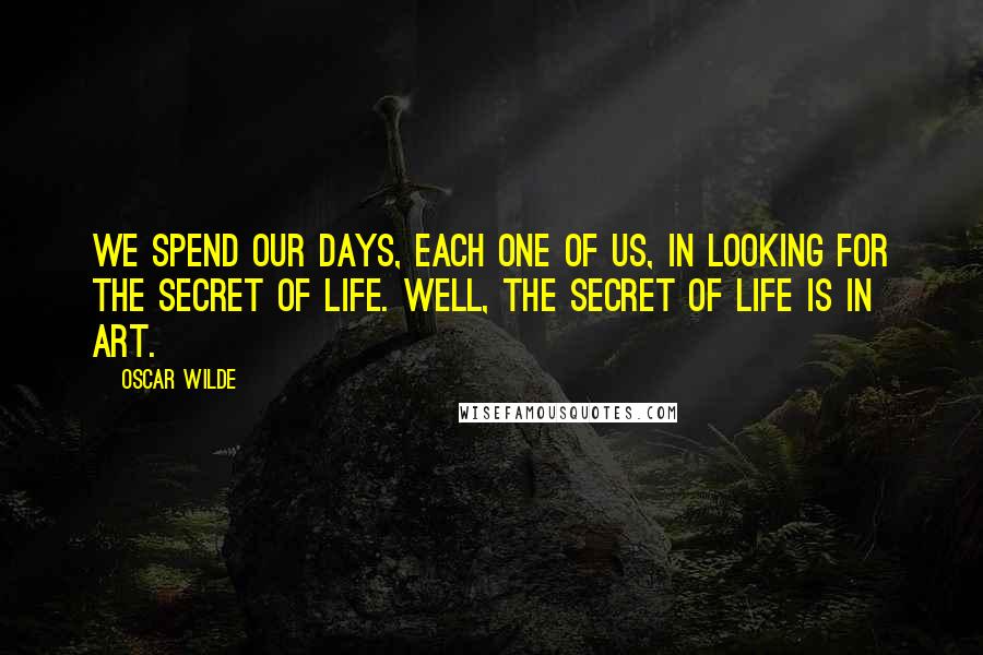 Oscar Wilde Quotes: We spend our days, each one of us, in looking for the secret of life. Well, the secret of life is in art.