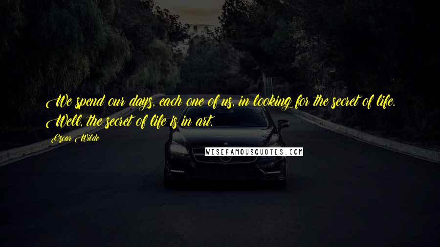 Oscar Wilde Quotes: We spend our days, each one of us, in looking for the secret of life. Well, the secret of life is in art.