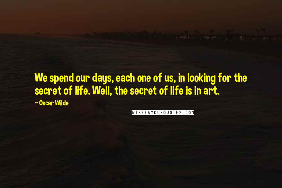 Oscar Wilde Quotes: We spend our days, each one of us, in looking for the secret of life. Well, the secret of life is in art.