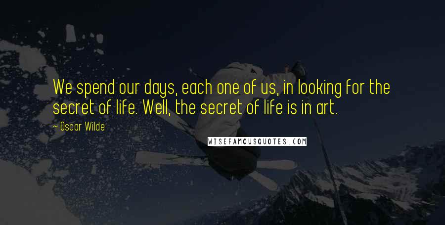 Oscar Wilde Quotes: We spend our days, each one of us, in looking for the secret of life. Well, the secret of life is in art.