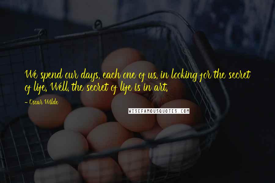 Oscar Wilde Quotes: We spend our days, each one of us, in looking for the secret of life. Well, the secret of life is in art.