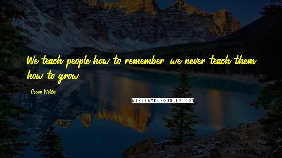 Oscar Wilde Quotes: We teach people how to remember, we never teach them how to grow.