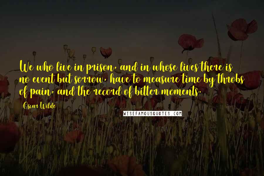 Oscar Wilde Quotes: We who live in prison, and in whose lives there is no event but sorrow, have to measure time by throbs of pain, and the record of bitter moments.