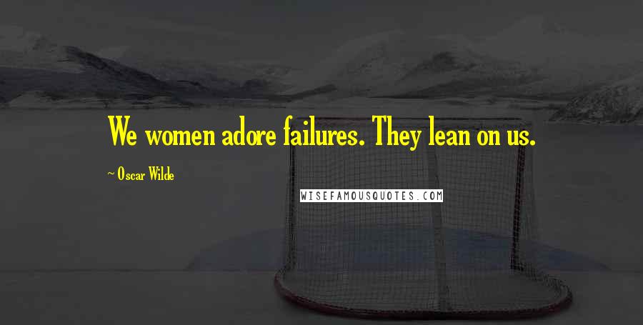 Oscar Wilde Quotes: We women adore failures. They lean on us.